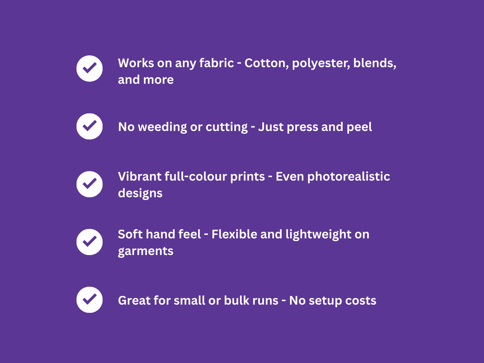- Works on any fabric – Cotton, polyester, blends, and more.
- No weeding or cutting – Just press and peel.
- Vibrant full-colour prints – Even photorealistic designs.
- Soft hand feel – Flexible and lightweight on garments.
- Great for small or bulk runs – No setup costs.